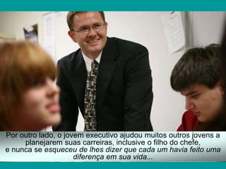 Por outro lado, o jovem executivo ajudou muitos outros jovens a
planejarem suas carreiras, inclusive o filho do chefe,
e nunca se esqueceu de lhes dizer que cada um havia feito uma
diferença em sua vida...
 