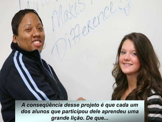 A conseqüência desse projeto é que cada um
dos alunos que participou dele aprendeu uma
grande lição. De que...
 