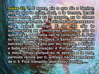 Isaias 43, 1. E agora, eis o que diz o Senhor,
aquele que te criou, Jacó, e te formou, Israel:
Nada temas, pois eu te resgato, eu te chamo
pelo nome, és meu. 2. Se tiveres de atravessar a
água, estarei contigo. E os rios não te
submergirão; se caminhares pelo fogo, não te
queimarás, e a chama não te consumirá. 3. Pois
eu sou o Senhor, teu Deus, o Santo de Israel, teu
salvador. Dou o Egito por teu resgate, a Etiópia
e Sabá em compensação. 4. Porque és precioso
a meus olhos, porque eu te aprecio e te amo,
permuto reinos por ti, entrego nações em troca
de ti. 5. Fica, tranqüilo, pois estou contigo, ...
 