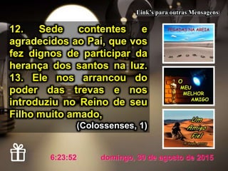 domingo, 30 de agosto de 20157:21:07
Link’s para outras Mensagens
12. Sede contentes e
agradecidos ao Pai, que vos
fez dignos de participar da
herança dos santos na luz.
13. Ele nos arrancou do
poder das trevas e nos
introduziu no Reino de seu
Filho muito amado,
(Colossenses, 1)
 