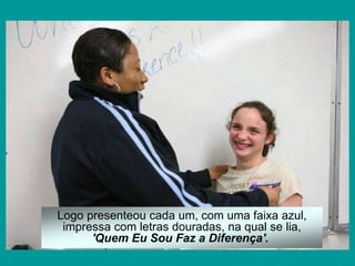 Logo presenteou cada um, com uma faixa azul,
impressa com letras douradas, na qual se lia,
'Quem Eu Sou Faz a Diferença'.
 