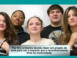 Por fim, a mestra decidiu fazer um projeto de
aula para ver o impacto que o reconhecimento
teria na comunidade.
 