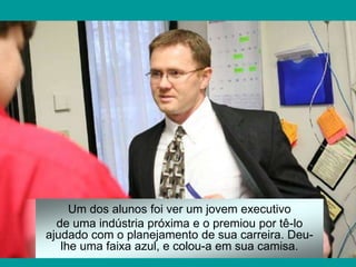 Um dos alunos foi ver um jovem executivo
de uma indústria próxima e o premiou por tê-lo
ajudado com o planejamento de sua carreira. Deu-
lhe uma faixa azul, e colou-a em sua camisa.
 