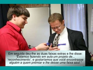 Em seguida deu-lhe as duas faixas extras e lhe disse:
“Estamos fazendo em aula um projeto de...
‘reconhecimento’, e gostaríamos que você encontrasse
alguém a quem premiar e lhe desse uma faixa azul.”
 