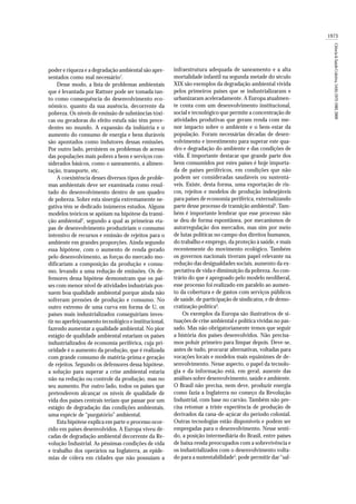 poder e riqueza e a degradação ambiental são apre-
sentados como mal necessário1
.
Desse modo, a lista de problemas ambientais
que é levantada por Rattner pode ser tomada tan-
to como consequência do desenvolvimento eco-
nômico, quanto da sua ausência, decorrente da
pobreza. Os níveis de emissão de substâncias tóxi-
cas ou geradoras do efeito estufa não têm prece-
dentes no mundo. A expansão da indústria e o
aumento do consumo de energia e bens duráveis
são apontados como indutores dessas emissões.
Por outro lado, persistem os problemas de acesso
das populações mais pobres a bens e serviços con-
siderados básicos, como o saneamento, a alimen-
tação, transporte, etc.
A coexistência desses diversos tipos de proble-
mas ambientais deve ser examinada como resul-
tado do desenvolvimento dentro de um quadro
de pobreza. Sobre esta sinergia extremamente ne-
gativa têm se dedicado inúmeros estudos. Alguns
modelos teóricos se apóiam na hipótese da transi-
ção ambiental2
, segundo a qual as primeiras eta-
pas de desenvolvimento produziriam o consumo
intensivo de recursos e emissão de rejeitos para o
ambiente em grandes proporções. Ainda segundo
essa hipótese, com o aumento de renda gerado
pelo desenvolvimento, as forças do mercado mo-
dificariam a composição da produção e consu-
mo, levando a uma redução de emissões. Os de-
fensores dessa hipótese demonstram que os paí-
ses com menor nível de atividades industriais pos-
suem boa qualidade ambiental porque ainda não
sofreram pressões de produção e consumo. No
outro extremo de uma curva em forma de U, os
países mais industrializados conseguiriam inves-
tir no aperfeiçoamento tecnológico e institucional,
fazendo aumentar a qualidade ambiental. No pior
estágio de qualidade ambiental estariam os países
industrializados de economia periférica, cuja pri-
oridade é o aumento da produção, que é realizada
com grande consumo de matéria-prima e geração
de rejeitos. Segundo os defensores dessa hipótese,
a solução para superar a crise ambiental estaria
não na redução ou controle da produção, mas no
seu aumento. Por outro lado, todos os países que
pretenderem alcançar os níveis de qualidade de
vida dos países centrais teriam que passar por um
estágio de degradação das condições ambientais,
uma espécie de “purgatório” ambiental.
Esta hipótese explica em parte o processo ocor-
rido em países desenvolvidos. A Europa viveu dé-
cadas de degradação ambiental decorrente da Re-
volução Industrial. As péssimas condições de vida
e trabalho dos operários na Inglaterra, as epide-
mias de cólera em cidades que não possuíam a
1973
Ciência&SaúdeColetiva,14(6):1972-1982,2009
infraestrutura adequada de saneamento e a alta
mortalidade infantil na segunda metade do século
XIX são exemplos da degradação ambiental vivida
pelos primeiros países que se industrializaram e
urbanizaram aceleradamente. A Europa atualmen-
te conta com um desenvolvimento institucional,
social e tecnológico que permite a concentração de
atividades produtivas que geram renda com me-
nor impacto sobre o ambiente e o bem-estar da
população. Foram necessárias décadas de desen-
volvimento e investimento para superar este qua-
dro e degradação do ambiente e das condições de
vida. É importante destacar que grande parte dos
bens consumidos por estes países é hoje importa-
da de países periféricos, em condições que não
podem ser consideradas saudáveis ou sustentá-
veis. Existe, desta forma, uma exportação de ris-
cos, rejeitos e modelos de produção indesejáveis
para países de economia periférica, externalizando
parte desse processo de transição ambiental3
. Tam-
bém é importante lembrar que esse processo não
se deu de forma espontânea, por mecanismos de
autorregulação dos mercados, mas sim por meio
de lutas políticas no campo dos direitos humanos,
do trabalho e emprego, da proteção à saúde, e mais
recentemente do movimento ecológico. Também
os governos nacionais tiveram papel relevante na
redução das desigualdades sociais, aumento da ex-
pectativa de vida e diminuição da pobreza. Ao con-
trário do que é apregoado pelo modelo neoliberal,
esse processo foi realizado em paralelo ao aumen-
to da cobertura e de gastos com serviços públicos
de saúde, de participação de sindicatos, e de demo-
cratização política4
.
Os exemplos da Europa são ilustrativos de si-
tuações de crise ambiental e política vividas no pas-
sado. Mas não obrigatoriamente temos que seguir
a história dos países desenvolvidos. Não precisa-
mos poluir primeiro para limpar depois. Deve-se,
antes de tudo, procurar alternativas, voltadas para
vocações locais e modelos mais equânimes de de-
senvolvimento. Nesse aspecto, o papel da tecnolo-
gia e da informação está, em geral, ausente das
análises sobre desenvolvimento, saúde e ambiente.
O Brasil não precisa, nem deve, produzir energia
como fazia a Inglaterra no começo da Revolução
Industrial, com base no carvão. Também não pre-
cisa retomar a triste experiência de produção de
derivados da cana-de-açúcar do período colonial.
Outras tecnologias estão disponíveis e podem ser
empregadas para o desenvolvimento. Nesse senti-
do, a posição intermediária do Brasil, entre países
de baixa renda preocupados com a sobrevivência e
os industrializados com o desenvolvimento volta-
do para a sustentabilidade5
,pode permitir dar“sal-
 
