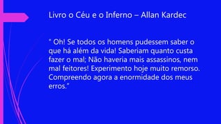 Livro o Céu e o Inferno – Allan Kardec
“ Oh! Se todos os homens pudessem saber o
que há além da vida! Saberiam quanto custa
fazer o mal; Não haveria mais assassinos, nem
mal feitores! Experimento hoje muito remorso.
Compreendo agora a enormidade dos meus
erros.”
 