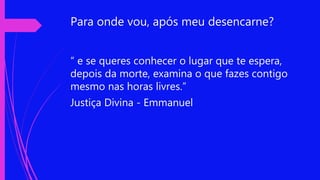 Para onde vou, após meu desencarne?
“ e se queres conhecer o lugar que te espera,
depois da morte, examina o que fazes contigo
mesmo nas horas livres.”
Justiça Divina - Emmanuel
 