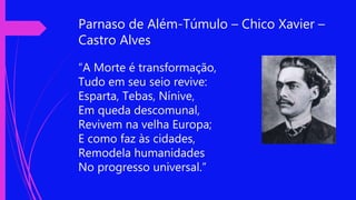 Parnaso de Além-Túmulo – Chico Xavier –
Castro Alves
“A Morte é transformação,
Tudo em seu seio revive:
Esparta, Tebas, Nínive,
Em queda descomunal,
Revivem na velha Europa;
E como faz às cidades,
Remodela humanidades
No progresso universal.”
 