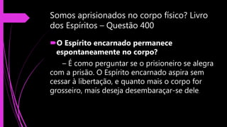 Somos aprisionados no corpo físico? Livro
dos Espíritos – Questão 400
O Espírito encarnado permanece
espontaneamente no corpo?
– É como perguntar se o prisioneiro se alegra
com a prisão. O Espírito encarnado aspira sem
cessar à libertação, e quanto mais o corpo for
grosseiro, mais deseja desembaraçar-se dele.
 