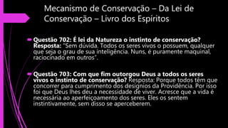Mecanismo de Conservação – Da Lei de
Conservação – Livro dos Espíritos
Questão 702: É lei da Natureza o instinto de conservação?
Resposta: “Sem dúvida. Todos os seres vivos o possuem, qualquer
que seja o grau de sua inteligência. Nuns, é puramente maquinal,
raciocinado em outros”.
Questão 703: Com que fim outorgou Deus a todos os seres
vivos o instinto de conservação? Resposta: Porque todos têm que
concorrer para cumprimento dos desígnios da Providência. Por isso
foi que Deus lhes deu a necessidade de viver. Acresce que a vida é
necessária ao aperfeiçoamento dos seres. Eles os sentem
instintivamente, sem disso se aperceberem.
 