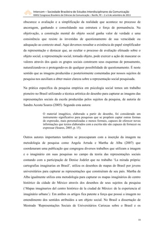 Intercom – Sociedade Brasileira de Estudos Interdisciplinares da Comunicação
       XXXIV Congresso Brasileiro de Ciências da Comunicação – Recife, PE – 2 a 6 de setembro de 2011

obscurece a avaliação e a simplificação da realidade que acontece no processo de
ancoragem, ganhando e consolidando sua estrutura e força de permanência. Na
objetivação, a construção mental do objeto social ganha valor de verdade e uma
consistência que resiste às investidas de questionamento de sua veracidade ou
adequação ao contexto atual. Aqui devemos ressaltar a existência do papel simplificador
da representação e destacar que, ao ocultar o processo de avaliação efetuado sobre o
objeto social, a representação social, tornada objeto, pode exercer a ação de mascarar os
valores através dos quais os grupos sociais constroem seus esquemas de pensamento,
naturalizando-os e protegendo-os de qualquer possibilidade de questionamento. É neste
sentido que as imagens produzidas e posteriormente comentadas por nossos sujeitos de
pesquisa nos auxiliam a obter maior clareza sobre a representação social pesquisada.

Na prática específica da pesquisa empírica em psicologia social temos um trabalho
pioneiro no Brasil utilizando a técnica artística do desenho para capturar as imagens das
representações sociais da escola produzidas pelos sujeitos da pesquisa, de autoria de
Sandra Acosta Soares (2005). Segundo esta autora:

                O material imagético, elaborado a partir do desenho, foi considerado um
                instrumento significativo para pesquisas que se propõem captar outras formas
                de expressão, mais personalizadas e menos formais, capazes de oferecer novas
                informações que textos elaborados com a escrita não são capazes de fornecer ou
                expressar (Soares, 2005, p. 15).


Outros autores importantes também se preocuparam com a inserção da imagem na
metodologia de pesquisa como Angela Arruda e Martha de Alba (2007) que
coordenaram uma publicação que congregou diversos trabalhos que utilizam a imagem
e o imaginário em suas pesquisas no campo da teoria das representações sociais
contando com a participação de Denise Jodelet que no trabalho „La mirada própria:
cartografias imaginarias en Brasil‟, utiliza os desenhos de mapas do Brasil por jovens
universitários para capturar as representações que construíram de seu país. Martha de
Alba igualmente utiliza esta metodologia para capturar os mapas imaginários do centro
histórico da cidade do México através dos desenhos de seus sujeitos da pesquisa
(„Mapas imaginarios del centro histórico de la ciudad de México: de la experiencia al
imaginário urbano‟). Em ambos os artigos fica patente a força que possui a imagem no
entendimento dos sentidos atribuídos a um objeto social. No Brasil a dissertação de
Mestrado „Representações Sociais de Universitários Cariocas sobre o Brasil e os



                                                                                                        10
 
