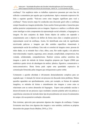 Intercom – Sociedade Brasileira de Estudos Interdisciplinares da Comunicação
       XXXIV Congresso Brasileiro de Ciências da Comunicação – Recife, PE – 2 a 6 de setembro de 2011

confiança”. Em seqüência todos os trabalhos expressivos passaram por uma fase de
reflexão e comentários por aqueles que os produziram. Após o momento expressivo foi
feita a seguinte questão: “Fale-nos como estas imagens significam para você a
confiança”. Numa terceira etapa foi conduzida uma discussão geral sobre a confiança
sempre baseada nas imagens produzidas. Estas sessões foram gravadas e transcritas para
análise posterior conjuntamente com as imagens. Seguiu-se a análise e a reflexão sobre
como interligar os dois componentes da representação social coletados, a linguagem e a
imagem. Os dois conjuntos de dados foram objetos de análise em separado e
conjuntamente com o objetivo de definir da forma mais clara e completa possível a
representação social da confiança. Assim, foi identificada uma rede de significados
envolvendo palavras e imagens que dão sentidos específicos situacionais à
representação social da confiança. Esta rede se constitui de imagens como: pessoas de
mãos dadas, ou se mirando face a face, olhos, casa, flor sendo regada; e de palavras
inter-relacionadas: respeito, segurança, amor, atenção, cumplicidade, compromisso, boa
vontade, solidariedade, companheirismo. Realizei extensa análise semiótica das
imagens a partir do método de leitura imagética proposto por Eugeni (2004) que
estabelece quatro níveis de abordagem da análise: plástico, figurativo, comunicativo e
meta-comunicativo. Desta forma pude captar uma quantidade expressiva da
comunicação fornecidas pelas imagens que enriqueceram a parte verbal.

Certamente a questão abordada é obviamente demasiadamente complexa para ser
esgotada aqui. A intenção foi iniciar um processo de discussão deste problema. Muitas
questões aguardam um aprofundamento, como, por exemplo, as formas de captação
imagética, os métodos de leitura e entendimento das imagens e como estas se
relacionam com as outras dimensões de linguagem. Espero estar podendo suscitar o
desenvolvimento de um processo cujos resultados somente poderão advir de práticas e
experiências concretas de inclusão deste tipo de procedimento em nossos levantamentos
de campo e de sua posterior avaliação e discussão.

Para terminar, aproveito para apresentar algumas das imagens da confiança. Compus
livremente uma frase com algumas das imagens e seus sentidos, conforme as próprias
discussões dos grupos focais (Medina, 2010, p. 231):




                                                                                                        12
 