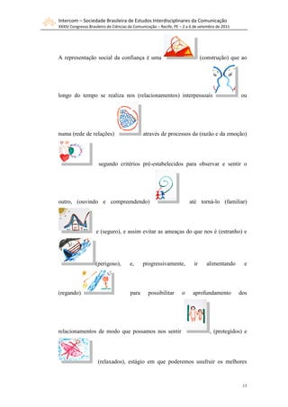 Intercom – Sociedade Brasileira de Estudos Interdisciplinares da Comunicação
XXXIV Congresso Brasileiro de Ciências da Comunicação – Recife, PE – 2 a 6 de setembro de 2011




A representação social da confiança é uma                                      (construção) que ao




longo do tempo se realiza nos (relacionamentos) interpessoais                                    ou




numa (rede de relações)                       através de processos da (razão e da emoção)




                     segundo critérios pré-estabelecidos para observar e sentir o




outro, (ouvindo e compreendendo)                                       até torná-lo (familiar)




                    e (seguro), e assim evitar as ameaças do que nos é (estranho) e




                    (perigoso),        e,     progressivamente,           ir     alimentando       e




(regando)                              para      possibilitar      o     aprofundamento          dos




relacionamentos de modo que possamos nos sentir                                    , (protegidos) e




                     (relaxados), estágio em que poderemos usufruir os melhores



                                                                                                  13
 