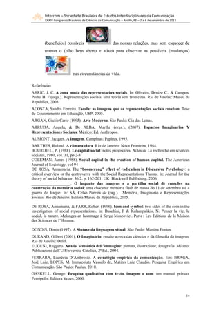 Intercom – Sociedade Brasileira de Estudos Interdisciplinares da Comunicação
        XXXIV Congresso Brasileiro de Ciências da Comunicação – Recife, PE – 2 a 6 de setembro de 2011




       (benefícios) possíveis                           das nossas relações, mas sem esquecer de
       manter o (olho bem aberto e ativo) para observar as possíveis (mudanças)




                            nas circunstâncias da vida.

Referências
ABRIC, J. C. A zona muda das representações sociais. In: Oliveira, Denize C., & Campos,
Pedro H. F (orgs.). Representações sociais, uma teoria sem fronteiras. Rio de Janeiro: Museu da
República, 2005.
ACOSTA, Sandra Ferreira. Escola: as imagens que as representações sociais revelam. Tese
de Doutoramento em Educação, USP, 2005.
ARGAN, Giulio Carlo (1995). Arte Moderna. São Paulo: Cia das Letras.
ARRUDA, Angela, & De ALBA, Martha (orgs.), (2007). Espacios Imaginarios Y
Representaciones Sociales. México: Ed. Anthropos.
AUMONT, Jacques. A imagem. Campinas: Papirus, 1995.
BARTHES, Roland. A câmara clara. Rio de Janeiro: Nova Fronteira, 1984.
BOURDIEU, P. (1988). Le capital social: notes provisoires. Actes de La recherche em sciences
sociales, 1980, vol. 31, pp 2-3.
COLEMAN, James (1988). Social capital in the creation of human capital. The American
Journal of Sociology, vol 94
DE ROSA, Annamaria. The “boomerang” effect of radicalism in Discursive Psychology: a
critical overview or the controversy with the Social Representations Theory. In: Journal for the
theory of social behavior, 36:2, p. 162-201. UK: Blackwell Publishing, 2006.
___________________. O impacto das imagens e a partilha social de emoções na
construção da memória social: uma chocante memória flash de massa do 11 de setembro até a
guerra do Iraque. In: SÁ, Celso Pereira de (org.). Memória, Imaginário e Representações
Sociais. Rio de Janeiro: Editora Museu da República, 2005.

DE ROSA, Annamaria, & FARR, Robert (1996). Icon and symbol: two sides of the coin in the
investigation of social representations. In: Buschini, F & Kalampalikis, N. Penser la vie, le
social, la nature. Melanges en hommage à Serge Moscovici. Paris : Les Editions de la Maison
des Sciences de l‟Homme.

DONDIS, Donis (1997). A Sintaxe da linguagem visual. São Paulo: Martins Fontes.
DURAND, Gilbert (2001). O Imaginário: ensaio acerca das ciências e da filosofia da imagem.
Rio de Janeiro: Difel.
EUGENI, Ruggero. Analisi semiótica dell’immagine: pintura, ilustrazione, fotografia. Milano:
Publicazioni dell‟U.Universita Catolica, 2ª Ed., 2004.
FERRARA, Lucrécia D‟Ambrosio. A estratégia empírica da comunicação. Em: BRAGA,
José Luiz, LOPES, M. Immacolata Vassalo de, Matino Luiz Claudio. Pesquisa Empírica em
Comunicação. São Paulo: Paulus, 2010.
GASKELL, George. Pesquisa qualitativa com texto, imagem e som: um manual prático.
Petrópolis: Editora Vozes, 2000.



                                                                                                         14
 