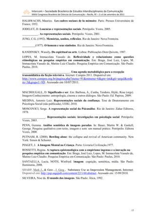 Intercom – Sociedade Brasileira de Estudos Interdisciplinares da Comunicação
       XXXIV Congresso Brasileiro de Ciências da Comunicação – Recife, PE – 2 a 6 de setembro de 2011

HALBWACHS, Maurice. Les cadres sociaux de la mémoire. Paris: Presses Universitaire de
France, 1952.
JODELET, D. Loucuras e representações sociais. Petrópolis: Vozes, 2005.
___________. As representações sociais. Petrópolis: Vozes, 2001.
JUNG, C.G. (1992). Memórias, sonhos, reflexões. Rio de Janeiro: Nova Fronteira.

_________(1977). O homem e seus símbolos. Rio de Janeiro: Nova Fronteira.

KANDINSKY, Wassily. Do espiritual na arte. Lisboa: Publicações Dom Quixote, 1987.
LOPES, M. Immacolata Vassalo de. Reflexividade e relacionismo como questões
etimológicas na pesquisa empírica em comunicação. Em: Braga, José Luiz, Lopes, M.
Immacolata Vassalo de, Matino Luiz Claudio. Pesquisa Empírica em Comunicação. São Paulo:
Paulus, 2010.
_________________________________. Uma agenda metodológica para a recepção
transmidiática da ficção televisiva. Internet: Compós 2011. Disponível em:
http://www.compos.org.br/pagina.php?menu=91&mmenu=6&gm=int&gti=arqul&orde
m=3&grupo1=9D. Acessado em 10/07/2011.


MACDOUGALL, D. Significado e ser. Em: Barbosa, A., Cunha, Teodoro, Hijiki, Rose (orgs).
Imagem-Conhecimento: antropologia, cinema e outros diálogos. São Paulo: Ed. Papirus, 2009.
MEDINA, Antonio Luiz. Representações sociais da confiança. Tese de Doutoramento em
Psicologia Social (não publicada), UERJ, 2010.
MOSCOVICI, Serge. A representação social da Psicanálise. Rio de Janeiro: Zahar Editores,
1978.
________________. Representações sociais: investigações em psicologia social. Petrópolis:
Vozes, 2003.
PENN, Gemma. Análise semiótica de imagens paradas. In: Bauer, Martin W. & Gaskell,
George. Pesquisa qualitativa com texto, imagem e som: um manual prático. Petrópolis: Editora
Vozes, 2000.
PUTNAM, R. (2000). Bowling alone: the collapse and revival of American community. New
York: Simon & Schuster.
PIAGET, J. A Imagem Mental na Criança. Porto: Livraria Civilização,1977.
ROSSETTI, Regina. A ruptura epistemológica com o empirismo ingenuo e a inovação na
pesquisa empírica em comunicação. Em: Braga, José Luiz, Lopes, M. Immacolata Vassalo de,
Matino Luiz Claudio. Pesquisa Empírica em Comunicação. São Paulo: Paulus, 2010.
SANTAELLA, Lucia, NOTH, Winfried. Imagem: cognição, semiótica, mídia. São Paulo:
Iluminuras, 2008.
SHARP, Mark J., & Getz , J. Greg . Substance Use as Impression Management. Internet.
Disponível em: http://psp.sagepub.com/content/22/1/60.abstract. Acessado em: 15/09/2010.
SILVEIRA, Nise da. O mundo das imagens. São Paulo: Ática, 1992.




                                                                                                        15
 