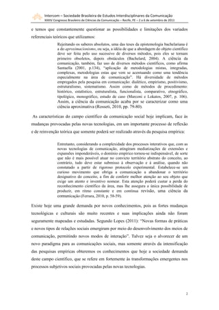 Intercom – Sociedade Brasileira de Estudos Interdisciplinares da Comunicação
       XXXIV Congresso Brasileiro de Ciências da Comunicação – Recife, PE – 2 a 6 de setembro de 2011

e temos que constantemente questionar as possibilidades e limitações dos variados
referenciais teóricos que utilizamos:
                Rejeitando os saberes absolutos, uma das teses da epistemologia bachelariana é
                a do aproximacionismo, ou seja, a idéia de que a abordagem do objeto científico
                deve ser feita pelo uso sucessivo de diversos métodos, pois eles se tornam
                primeiro obsoletos, depois obstáculos (Bachelard, 2004). A ciência da
                comunicação, também, faz uso de diversos métodos científicos, como afirma
                Santaella (2001, p.134), “aplicação de metodologias mistas, integradas,
                complexas, metodologias estas que vem se acentuando como uma tendência
                especialmente na área de comunicação”. Há diversidade de métodos
                empregados pela pesquisa em comunicação: dialético, empirismo, positivismo,
                estruturalismo, sistematismo. Assim como de métodos de procedimento:
                histórico, estatístico, estruturalista, funcionalista, comparativo, etnográfico,
                tipológico, monográfico, estudo de caso (Marconi e Lokatos, 2007, p. 106) .
                Assim, a ciência da comunicação acaba por se caracterizar como uma
                ciência aproximativa (Rosseti, 2010, pp. 79-80).

As características do campo científico da comunicação social hoje implicam, face às
mudanças provocadas pelas novas tecnologias, em um importante processo de reflexão
e de reinvenção teórica que somente poderá ser realizado através da pesquisa empírica:

                Entretanto, considerando a complexidade dos processos interativos que, com as
                novas tecnologias de comunicação, atingiram mediatizações de extensões e
                expansões imponderáveis, o domínio empírico tornou-se indispensável, de sorte
                que não é mais possível atuar no convicto território abstrato do conceito, ao
                contrário, tudo deve estar submisso à observação e à análise, quando não
                constatado a partir de rigoroso protocolo experimental. Estabelece-se um
                curioso movimento que obriga a comunicação a abandonar o território
                designativo do conceito, a fim de conferir melhor atenção ao seu objeto que
                exige um atento e inventivo nomear. Esta atenção poderá custar a perda do
                reconhecimento científico da área, mas lhe assegura a única possibilidade de
                produzir, em ritmo constante e em contínua revisão, uma ciência da
                comunicação (Ferrara, 2010, p. 58-59).

Existe hoje uma grande demanda por novos conhecimentos, pois as fortes mudanças
tecnológicas e culturais são muito recentes e suas implicações ainda não foram
seguramente mapeadas e estudadas. Segundo Lopes (2011): “Novas formas de práticas
e novos tipos de relações sociais emergiram por meio do desenvolvimento dos meios de
comunicação, permitindo novos modos de interação”. Talvez seja o alvorecer de um
novo paradigma para as comunicações sociais, mas somente através da intensificação
das pesquisas empíricas obteremos os conhecimentos que hoje a sociedade demanda
deste campo científico, que se refere em fortemente às transformações emergentes nos
processos subjetivos sociais provocadas pelas novas tecnologias.




                                                                                                        2
 