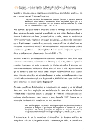 Intercom – Sociedade Brasileira de Estudos Interdisciplinares da Comunicação
       XXXIV Congresso Brasileiro de Ciências da Comunicação – Recife, PE – 2 a 6 de setembro de 2011

Quando se fala em pesquisa empírica estou me referindo aos trabalhos científicos em
que ocorre no contexto do campo de pesquisa:
                Considero o trabalho de campo como elemento fundante da pesquisa empírica.
                Trata-se de uma experiência insubstituível para o pesquisador, aquilo que “só se
                aprende fazendo”, quando ele entra em interação com os fenômenos sob estudo
                em seu contexto natural (Lopes, 2010, p. 41).

Para efetivar a pesquisa empírica precisamos definir a estratégia de levantamento dos
dados no campo (pesquisa quantitativa, qualitativa ou uma mistura das duas), aliada às
técnicas de obtenção dos dados (os questionários fechados, abertos ou semi-abertos,
entrevistas individuais ou grupais, abordagem etnográfica). A definição da estratégia de
coleta de dados deverá emergir do encontro entre o pesquisador - e a teoria adotada por
ele adotada - e o objeto de pesquisa. Devemos combater o empirismo ingênuo “que não
reconhece a dependência que a observação tem da teoria e considera possível a preensão
direta do dado empírico pela percepção (Rosseti, 2010, p. 75).

Realizada a pesquisa de campo obtemos geralmente, como produto bruto, final textos
comunicacionais verbais provenientes das informações coletadas junto aos sujeitos da
pesquisa. Esses textos são então processados por técnicas de análise de conteúdo e/ou
análise do discurso que possibilita a realização de um relatório final. A grande questão
que me acomete é: como num mundo onde a imagem é supervalorizada ainda fazemos
tantas pesquisas científicas em ciências humanas e sociais utilizando apenas o texto
verbal dos levantamentos empíricos, desprezando a possibilidade de captar e utilizar os
textos imagéticos dos nossos sujeitos da pesquisa?

As atuais tecnologias de informática e comunicação, em especial o uso da internet,
forneceram uma forte ampliação das possibilidades de construção de informação
compartilhada socialmente através da produção de conteúdos comunicacionais que
conjugam simultaneamente texto, imagem e som. Santaella (2008) destaca que as
tecnologias de digitalização estabelecem um novo paradigma:

                Este trabalho propõe a existência de três paradigmas no processo evolutivo de
                produção da imagem: o paradigma pré-fotográfico, o fotográfico e o pós-
                fotográfico... O terceiro paradigma diz respeito às imagens sintéticas ou
                infográficas inteiramente calculadas por computação (Santaella, 2008, p. 157)


A comunicação da era do paradigma pós-fotográfico, das imagens sintéticas ou
infográficas, adiciona novas potencialidades à comunicação social. A comunicação



                                                                                                        3
 