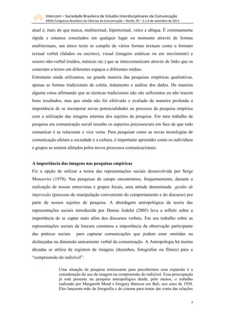 Intercom – Sociedade Brasileira de Estudos Interdisciplinares da Comunicação
       XXXIV Congresso Brasileiro de Ciências da Comunicação – Recife, PE – 2 a 6 de setembro de 2011

atual é, mais do que nunca, multitextual, hipertextual, veloz e ubíqua. É extremamente
rápida e estamos conectados em qualquer lugar ou momento através de formas
multitextuais, um único texto se compõe de vários formas textuais como o formato
textual verbal (falados ou escritos), visual (imagens estáticas ou em movimento) e
sonoro não-verbal (ruídos, músicas etc.) que se intercomunicam através de links que os
conectam a textos em diferentes espaços e diferentes mídias.
Entretanto ainda utilizamos, na grande maioria das pesquisas empíricas qualitativas,
apenas as formas tradicionais de coleta, tratamento e análise dos dados. De maneira
alguma estou afirmando que as técnicas tradicionais não são suficientes ou não trazem
bons resultados, mas que ainda não foi efetivado e avaliado de maneira profunda a
importância de se incorporar novas potencialidades ao processo da pesquisa empírica
com a utilização das imagens internas dos sujeitos da pesquisa. Em meu trabalho de
pesquisa em comunicação social ressalto os aspectos psicossociais em face de que todo
comunicar é se relacionar e vice versa. Para pesquisar como as novas tecnologias de
comunicação afetam a sociedade e a cultura, é importante apreender como os indivíduos
e grupos se sentem afetados pelos novos processos comunicacionais.


A importância das imagens nas pesquisas empíricas
Fiz a opção de utilizar a teoria das representações sociais desenvolvida por Serge
Moscovici (1978). Nas pesquisas de campo encontramos, frequentemente, durante a
realização de nossas entrevistas e grupos focais, uma atitude denominada gestão de
impressão (processo de manipulação conveniente do comportamento e do discurso) por
parte de nossos sujeitos de pesquisa. A abordagem antropológica da teoria das
representações sociais introduzida por Denise Jodelet (2005) leva a refletir sobre a
importância de se captar mais além dos discursos verbais. Em seu trabalho sobre as
representações sociais da loucura constatou a importância da observação participante
das práticas sociais        para capturar comunicações que podem estar omitidas ou
disfarçadas na dimensão unicamente verbal da comunicação. A Antropologia há muitas
décadas se utiliza de registros de imagens (desenhos, fotografias ou filmes) para a
“compreensão do indizível”:

                Uma situação de pesquisa interessante para percebermos essa expansão é a
                consideração do uso da imagem na compreensão do indizível. Essa preocupação
                já está presente na pesquisa antropológica desde, pelo menos, o trabalho
                realizado por Margareth Mead e Gregory Bateson em Bali, nos anos de 1930.
                Eles lançaram mão da fotografia e do cinema para tentar dar conta das relações


                                                                                                        4
 