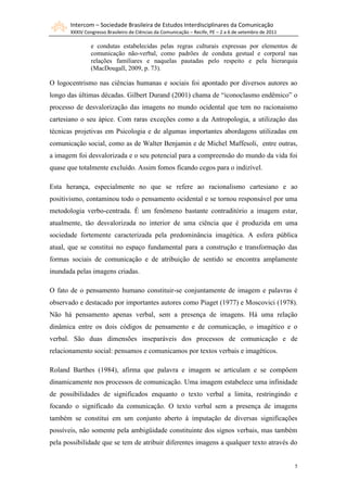 Intercom – Sociedade Brasileira de Estudos Interdisciplinares da Comunicação
       XXXIV Congresso Brasileiro de Ciências da Comunicação – Recife, PE – 2 a 6 de setembro de 2011

                e condutas estabelecidas pelas regras culturais expressas por elementos de
                comunicação não-verbal, como padrões de conduta gestual e corporal nas
                relações familiares e naquelas pautadas pelo respeito e pela hierarquia
                (MacDougall, 2009, p. 73).

O logocentrismo nas ciências humanas e sociais foi apontado por diversos autores ao
longo das últimas décadas. Gilbert Durand (2001) chama de “iconoclasmo endêmico” o
processo de desvalorização das imagens no mundo ocidental que tem no racionaismo
cartesiano o seu ápice. Com raras exceções como a da Antropologia, a utilização das
técnicas projetivas em Psicologia e de algumas importantes abordagens utilizadas em
comunicação social, como as de Walter Benjamin e de Michel Maffesoli, entre outras,
a imagem foi desvalorizada e o seu potencial para a compreensão do mundo da vida foi
quase que totalmente excluído. Assim fomos ficando cegos para o indizível.

Esta herança, especialmente no que se refere ao racionalismo cartesiano e ao
positivismo, contaminou todo o pensamento ocidental e se tornou responsável por uma
metodologia verbo-centrada. É um fenômeno bastante contraditório a imagem estar,
atualmente, tão desvalorizada no interior de uma ciência que é produzida em uma
sociedade fortemente caracterizada pela predominância imagética. A esfera pública
atual, que se constitui no espaço fundamental para a construção e transformação das
formas sociais de comunicação e de atribuição de sentido se encontra amplamente
inundada pelas imagens criadas.

O fato de o pensamento humano constituir-se conjuntamente de imagem e palavras é
observado e destacado por importantes autores como Piaget (1977) e Moscovici (1978).
Não há pensamento apenas verbal, sem a presença de imagens. Há uma relação
dinâmica entre os dois códigos de pensamento e de comunicação, o imagético e o
verbal. São duas dimensões inseparáveis dos processos de comunicação e de
relacionamento social: pensamos e comunicamos por textos verbais e imagéticos.

Roland Barthes (1984), afirma que palavra e imagem se articulam e se compõem
dinamicamente nos processos de comunicação. Uma imagem estabelece uma infinidade
de possibilidades de significados enquanto o texto verbal a limita, restringindo e
focando o significado da comunicação. O texto verbal sem a presença de imagens
também se constitui em um conjunto aberto à imputação de diversas significações
possíveis, não somente pela ambigüidade constituinte dos signos verbais, mas também
pela possibilidade que se tem de atribuir diferentes imagens a qualquer texto através do


                                                                                                        5
 