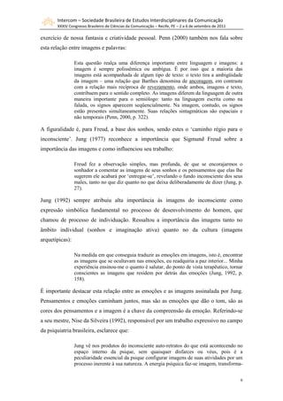 Intercom – Sociedade Brasileira de Estudos Interdisciplinares da Comunicação
       XXXIV Congresso Brasileiro de Ciências da Comunicação – Recife, PE – 2 a 6 de setembro de 2011

exercício de nossa fantasia e criatividade pessoal. Penn (2000) também nos fala sobre
esta relação entre imagens e palavras:

                 Esta questão realça uma diferença importante entre linguagem e imagens: a
                 imagem é sempre polissêmica ou ambígua. É por isso que a maioria das
                 imagens está acompanhada de algum tipo de texto: o texto tira a ambigüidade
                 da imagem – uma relação que Barthes denomina de ancoragem, em contraste
                 com a relação mais recíproca de revezamento, onde ambos, imagens e texto,
                 contribuem para o sentido completo. As imagens diferem da linguagem de outra
                 maneira importante para o semiólogo: tanto na linguagem escrita como na
                 falada, os signos aparecem seqüencialmente. Na imagem, contudo, os signos
                 estão presentes simultaneamente. Suas relações sintagmáticas são espaciais e
                 não temporais (Penn, 2000, p. 322).

A figuralidade é, para Freud, a base dos sonhos, sendo estes o „caminho régio para o
inconsciente‟. Jung (1977) reconhece a importância que Sigmund Freud sobre a
importância das imagens e como influenciou seu trabalho:

                 Freud fez a observação simples, mas profunda, de que se encorajarmos o
                 sonhador a comentar as imagens de seus sonhos e os pensamentos que elas lhe
                 sugerem ele acabará por „entregar-se‟, revelando o fundo inconsciente dos seus
                 males, tanto no que diz quanto no que deixa deliberadamente de dizer (Jung, p.
                 27).

Jung (1992) sempre atribuiu alta importância às imagens do inconsciente como
expressão simbólica fundamental no processo de desenvolvimento do homem, que
chamou de processo de individuação. Ressaltou a importância das imagens tanto no
âmbito individual (sonhos e imaginação ativa) quanto no da cultura (imagens
arquetípicas):

                 Na medida em que conseguia traduzir as emoções em imagens, isto é, encontrar
                 as imagens que se ocultavam nas emoções, eu readquiria a paz interior... Minha
                 experiência ensinou-me o quanto é salutar, do ponto de vista terapêutico, tornar
                 conscientes as imagens que residem por detrás das emoções (Jung, 1992, p.
                 158).

É importante destacar esta relação entre as emoções e as imagens assinalada por Jung.
Pensamentos e emoções caminham juntos, mas são as emoções que dão o tom, são as
cores dos pensamentos e a imagem é a chave da compreensão da emoção. Referindo-se
a seu mestre, Nise da Silveira (1992), responsável por um trabalho expressivo no campo
da psiquiatria brasileira, esclarece que:

                 Jung vê nos produtos do inconsciente auto-retratos do que está acontecendo no
                 espaço interno da psique, sem quaisquer disfarces ou véus, pois é a
                 peculiaridade essencial da psique configurar imagens de suas atividades por um
                 processo inerente à sua natureza. A energia psíquica faz-se imagem, transforma-


                                                                                                        6
 