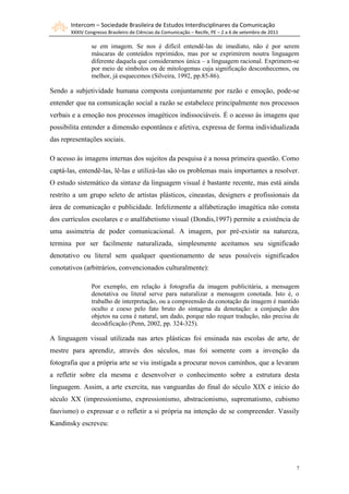 Intercom – Sociedade Brasileira de Estudos Interdisciplinares da Comunicação
       XXXIV Congresso Brasileiro de Ciências da Comunicação – Recife, PE – 2 a 6 de setembro de 2011

                se em imagem. Se nos é difícil entendê-las de imediato, não é por serem
                máscaras de conteúdos reprimidos, mas por se exprimirem noutra linguagem
                diferente daquela que consideramos única – a linguagem racional. Exprimem-se
                por meio de símbolos ou de mitologemas cuja significação desconhecemos, ou
                melhor, já esquecemos (Silveira, 1992, pp.85-86).

Sendo a subjetividade humana composta conjuntamente por razão e emoção, pode-se
entender que na comunicação social a razão se estabelece principalmente nos processos
verbais e a emoção nos processos imagéticos indissociáveis. É o acesso às imagens que
possibilita entender a dimensão espontânea e afetiva, expressa de forma individualizada
das representações sociais.

O acesso às imagens internas dos sujeitos da pesquisa é a nossa primeira questão. Como
captá-las, entendê-las, lê-las e utilizá-las são os problemas mais importantes a resolver.
O estudo sistemático da sintaxe da linguagem visual é bastante recente, mas está ainda
restrito a um grupo seleto de artistas plásticos, cineastas, designers e profissionais da
área de comunicação e publicidade. Infelizmente a alfabetização imagética não consta
dos currículos escolares e o analfabetismo visual (Dondis,1997) permite a existência de
uma assimetria de poder comunicacional. A imagem, por pré-existir na natureza,
termina por ser facilmente naturalizada, simplesmente aceitamos seu significado
denotativo ou literal sem qualquer questionamento de seus possíveis significados
conotativos (arbitrários, convencionados culturalmente):

                Por exemplo, em relação à fotografia da imagem publicitária, a mensagem
                denotativa ou literal serve para naturalizar a mensagem conotada. Isto é, o
                trabalho de interpretação, ou a compreensão da conotação da imagem é mantido
                oculto e coeso pelo fato bruto do sintagma da denotação: a conjunção dos
                objetos na cena é natural, um dado, porque não requer tradução, não precisa de
                decodificação (Penn, 2002, pp. 324-325).

A linguagem visual utilizada nas artes plásticas foi ensinada nas escolas de arte, de
mestre para aprendiz, através dos séculos, mas foi somente com a invenção da
fotografia que a própria arte se viu instigada a procurar novos caminhos, que a levaram
a refletir sobre ela mesma e desenvolver o conhecimento sobre a estrutura desta
linguagem. Assim, a arte exercita, nas vanguardas do final do século XIX e início do
século XX (impressionismo, expressionismo, abstracionismo, suprematismo, cubismo
fauvismo) o expressar e o refletir a si própria na intenção de se compreender. Vassily
Kandinsky escreveu:




                                                                                                        7
 