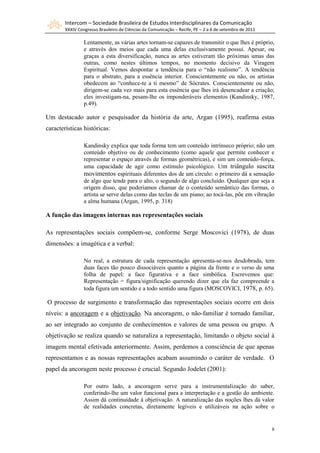 Intercom – Sociedade Brasileira de Estudos Interdisciplinares da Comunicação
        XXXIV Congresso Brasileiro de Ciências da Comunicação – Recife, PE – 2 a 6 de setembro de 2011

                 Lentamente, as várias artes tornam-se capazes de transmitir o que lhes é próprio,
                 e através dos meios que cada uma delas exclusivamente possui. Apesar, ou
                 graças a esta diversificação, nunca as artes estiveram tão próximas umas das
                 outras, como nestes últimos tempos, no momento decisivo da Viragem
                 Espiritual. Vemos despontar a tendência para o “não realismo”. A tendência
                 para o abstrato, para a essência interior. Conscientemente ou não, os artistas
                 obedecem ao “conhece-te a ti mesmo” de Sócrates. Conscientemente ou não,
                 dirigem-se cada vez mais para esta essência que lhes irá desencadear a criação;
                 eles investigam-na, pesam-lhe os imponderáveis elementos (Kandinsky, 1987,
                 p.49).

Um destacado autor e pesquisador da história da arte, Argan (1995), reafirma estas
características históricas:

                 Kandinsky explica que toda forma tem um conteúdo intrínseco próprio; não um
                 conteúdo objetivo ou de conhecimento (como aquele que permite conhecer e
                 representar o espaço através de formas geométricas), e sim um conteúdo-força,
                 uma capacidade de agir como estímulo psicológico. Um triângulo suscita
                 movimentos espirituais diferentes dos de um círculo: o primeiro dá a sensação
                 de algo que tende para o alto, o segundo de algo concluído. Qualquer que seja a
                 origem disso, que poderíamos chamar de o conteúdo semântico das formas, o
                 artista se serve delas como das teclas de um piano; ao tocá-las, põe em vibração
                 a alma humana (Argan, 1995, p. 318)

A função das imagens internas nas representações sociais

As representações sociais compõem-se, conforme Serge Moscovici (1978), de duas
dimensões: a imagética e a verbal:

                 No real, a estrutura de cada representação apresenta-se-nos desdobrada, tem
                 duas faces tão pouco dissociáveis quanto a página da frente e o verso de uma
                 folha de papel: a face figurativa e a face simbólica. Escrevemos que:
                 Representação = figura/significação querendo dizer que ela faz compreende a
                 toda figura um sentido e a todo sentido uma figura (MOSCOVICI, 1978, p. 65).

O processo de surgimento e transformação das representações sociais ocorre em dois
níveis: a ancoragem e a objetivação. Na ancoragem, o não-familiar é tornado familiar,
ao ser integrado ao conjunto de conhecimentos e valores de uma pessoa ou grupo. A
objetivação se realiza quando se naturaliza a representação, limitando o objeto social à
imagem mental efetivada anteriormente. Assim, perdemos a consciência de que apenas
representamos e as nossas representações acabam assumindo o caráter de verdade. O
papel da ancoragem neste processo é crucial. Segundo Jodelet (2001):

                 Por outro lado, a ancoragem serve para a instrumentalização do saber,
                 conferindo-lhe um valor funcional para a interpretação e a gestão do ambiente.
                 Assim dá continuidade à objetivação. A naturalização das noções lhes dá valor
                 de realidades concretas, diretamente legíveis e utilizáveis na ação sobre o


                                                                                                         8
 
