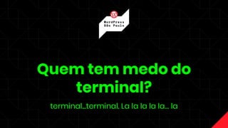 Quem tem medo do
terminal?
terminal...terminal. La la la la la… la
 