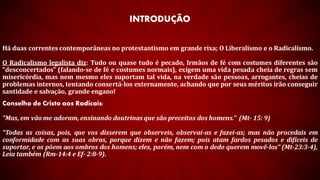 INTRODUÇÃO
Há duas correntes contemporâneas no protestantismo em grande rixa; O Liberalismo e o Radicalismo.
O Radicalismo legalista diz: Tudo ou quase tudo é pecado, Irmãos de fé com costumes diferentes são
“desconcertados” (falando-se de fé e costumes normais), exigem uma vida pesada cheia de regras sem
misericórdia, mas nem mesmo eles suportam tal vida, na verdade são pessoas, arrogantes, cheias de
problemas internos, tentando consertá-los externamente, achando que por seus méritos irão conseguir
santidade e salvação, grande engano!
Conselho de Cristo aos Radicais:
"Mas, em vão me adoram, ensinando doutrinas que são preceitos dos homens." (Mt- 15: 9)
“Todas as coisas, pois, que vos disserem que observeis, observai-as e fazei-as; mas não procedais em
conformidade com as suas obras, porque dizem e não fazem; pois atam fardos pesados e difíceis de
suportar, e os põem aos ombros dos homens; eles, porém, nem com o dedo querem movê-los” (Mt-23:3-4),
Leia também (Rm-14:4 e Ef- 2:8-9).
 