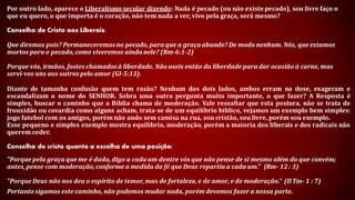 Por outro lado, aparece o Liberalismo secular dizendo: Nada é pecado (ou não existe pecado), sou livre faço o que
eu quero, o que importa é o coração, não tem nada a ver, vivo pela graça, será mesmo?
Conselho de Cristo aos Liberais:
Que diremos pois? Permaneceremos no pecado, para que a graça abunde? De modo nenhum. Nós, que estamos
mortos para o pecado, como viveremos ainda nele? (Rm-6:1-2)
Porque vós, irmãos, fostes chamados à liberdade. Não useis então da liberdade para dar ocasião à carne, mas servi-
vos uns aos outros pelo amor (Gl-5:13).
Diante de tamanha confusão quem tem razão? Nenhum dos dois lados, ambos erram na dose, exageram e
escandalizam o nome do SENHOR. Sobra uma outra pergunta muito importante, o que fazer? A Resposta é simples,
buscar o caminho que a Bíblia chama de moderação. Vale ressaltar que esta postura, não se trata de frouxidão ou
covardia como alguns acham, trata-se de um equilíbrio bíblico, vejamos um exemplo bem simples: jogo futebol
com os amigos, porém não ando sem camisa na rua, sou cristão, sou livre, porém sou exemplo.
Esse pequeno e simples exemplo mostra equilíbrio, moderação, porém a maioria dos liberais e dos radicais não
querem ceder.
Conselho de cristo quanto a escolha de uma posição:
"Porque pela graça que me é dada, digo a cada um dentre vós que não pense de si mesmo além do que convém; antes,
pense com moderação, conforme a medida da fé que Deus repartiu a cada um." (Rm- 12 : 3)
"Porque Deus não nos deu o espírito de temor, mas de fortaleza, e de amor, e de moderação." (II Tm- 1 : 7)
Portanto sigamos este caminho, não podemos mudar nada, porém devemos fazer a nossa parte.
 