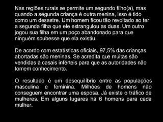 Nas regiões rurais se permite um segundo filho(a), mas quando a segunda criança é outra menina, isso é tido como um desastre. Um homem ficou tão revoltado ao ter a segunda filha que ele estrangulou as duas. Um outro jogou sua filha em um poço abandonado para que ninguém soubesse que ela existiu. De acordo com estatísticas oficiais, 97,5% das crianças abortadas são meninas. Se acredita que muitas são vendidas à casais inférteis para que as autoridades não tomem conhecimento. O resultado é um desequilíbrio entre as populações masculina e feminina. Milhões de homens não conseguem encontrar uma esposa. Já existe o tráfico de mulheres. Em alguns lugares há 6 homens para cada mulher. 