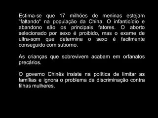 Estima-se que 17 milhões de meninas estejam "faltando" na população da China. O infanticídio e abandono são os principais fatores. O aborto selecionado por sexo é proibido, mas o exame de ultra-som que determina o sexo é facilmente conseguido com suborno. As crianças que sobrevivem acabam em orfanatos precários. O governo Chinês insiste na política de limitar as famílias e ignora o problema da discriminação contra filhas mulheres. 