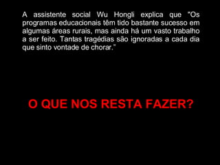 A assistente social Wu Hongli explica que "Os programas educacionais têm tido bastante sucesso em algumas áreas rurais, mas ainda há um vasto trabalho a ser feito. Tantas tragédias são ignoradas a cada dia que sinto vontade de chorar.” O QUE NOS RESTA FAZER? 