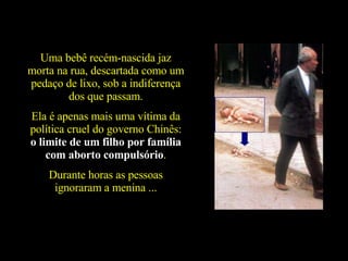 Uma bebê recém-nascida jaz morta na rua, descartada como um pedaço de lixo, sob a indiferença dos que passam. Ela é apenas mais uma vítima da política cruel do governo Chinês:  o limite de um filho por família com aborto compulsório . Durante horas as pessoas ignoraram a menina ... 
