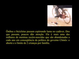 Ônibus e bicicletas passam espirrando lama no cadáver, Dos que passam, poucos dão atenção. Ela é mais uma das milhares de meninas recém-nascidas que são abandonadas a cada ano em conseqüência da política do governo Chinês: o aborto e o limite de 2 crianças por família.  