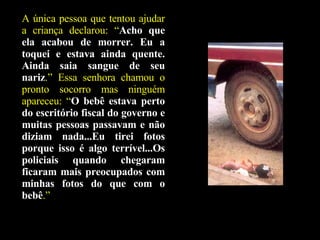 A única pessoa que tentou ajudar a criança declarou: “ Acho que ela acabou de morrer. Eu a toquei e estava ainda quente. Ainda saia sangue de seu nariz .” Essa senhora chamou o pronto socorro mas ninguém apareceu: “ O bebê estava perto do escritório fiscal do governo e muitas pessoas passavam e não diziam nada...Eu tirei fotos porque isso é algo terrível...Os policiais quando chegaram ficaram mais preocupados com minhas fotos do que com o bebê .” 