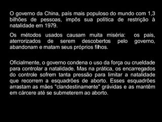 O governo da China, país mais populoso do mundo com 1,3 bilhões de pessoas, impôs sua política de restrição à natalidade em 1979. Os métodos usados causam muita miséria:  os pais, aterrorizados de serem descobertos pelo governo, abandonam e matam seus próprios filhos. Oficialmente, o governo condena o uso da força ou crueldade para controlar a natalidade. Mas na prática, os encarregados do controle sofrem tanta pressão para limitar a natalidade que recorrem a esquadrões de aborto. Esses esquadrões arrastam as mães "clandestinamente" grávidas e as mantêm em cárcere até se submeterem ao aborto. 
