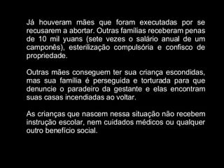 Já houveram mães que foram executadas por se recusarem a abortar. Outras famílias receberam penas de 10 mil yuans (sete vezes o salário anual de um camponês), esterilização compulsória e confisco de propriedade. Outras mães conseguem ter sua criança escondidas, mas sua família é perseguida e torturada para que denuncie o paradeiro da gestante e elas encontram suas casas incendiadas ao voltar. As crianças que nascem nessa situação não recebem instrução escolar, nem cuidados médicos ou qualquer outro benefício social. 