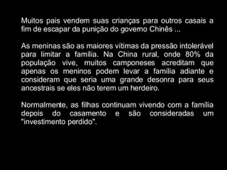 Muitos pais vendem suas crianças para outros casais a fim de escapar da punição do governo Chinês ... As meninas são as maiores vítimas da pressão intolerável para limitar a família. Na China rural, onde 80% da população vive, muitos camponeses acreditam que apenas os meninos podem levar a família adiante e consideram que seria uma grande desonra para seus ancestrais se eles não terem um herdeiro. Normalmente, as filhas continuam vivendo com a família depois do casamento e são consideradas um "investimento perdido". 
