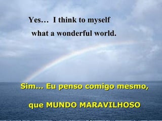 Yes…  I think to myself   Sim... Eu penso comigo mesmo,  what a wonderful world. que MUNDO MARAVILHOSO 