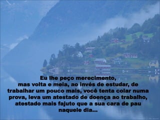 Eu lhe peço merecimento,
    mas volta e meia, ao invés de estudar, de
trabalhar um pouco mais, você tenta colar numa
 prova, leva um atestado de doença ao trabalho,
   atestado mais fajuto que a sua cara de pau
                  naquele dia…
 