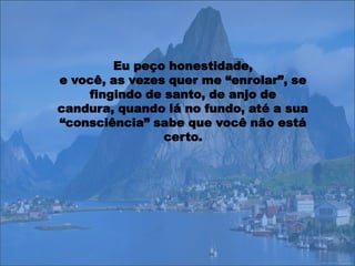 Eu peço honestidade,
e você, as vezes quer me “enrolar”, se
    fingindo de santo, de anjo de
candura, quando lá no fundo, até a sua
“consciência” sabe que você não está
                certo.
 