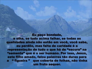 Eu peço bondade,
    e olha, se tudo acima falhar, se todas as
qualidades ainda não estão em você, você sabe,
      eu perdôo, mas falta de caridade é a
representação de tudo o que há de “secura” na
“semente” que é o ser humano. Por isso, Jesus,
 este filho amado, falou palavras tão duras para
a “ figueira ” que coberta de folhas, não tinha
                 um fruto sequer.
 