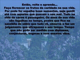 Então, volte e aprenda…
Faça florescer os frutos da caridade na sua vida.
Por onde for espalhe boas sementes, seja gentil
até com aqueles que querem o seu mal. Tudo na
vida da carne é passageiro. Os anos da sua vida
    são fagulhas no tempo, poeira que fica na
sandália do sábio que tudo vê, observa e faz um
 julgamento que ultrapassa o seu tempo. Tempo
     que não pode ser medido com diplomas,
    conjecturas, dogmas e nem ensaios vãos.
 