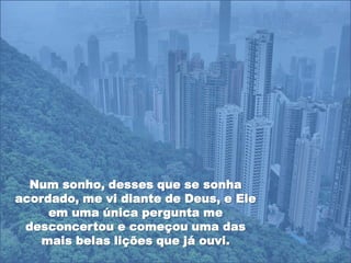 Num sonho, desses que se sonha
acordado, me vi diante de Deus, e Ele
     em uma única pergunta me
 desconcertou e começou uma das
    mais belas lições que já ouvi.
 
