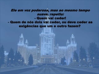 Ele em voz poderosa, mas ao mesmo tempo
               suave, repetiu:
              - Quem vai ceder!
- Quem de nós dois vai ceder, ou deve ceder as
     exigências que um e outro fazem?
 