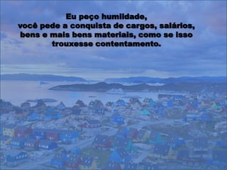 Eu peço humildade,
você pede a conquista de cargos, salários,
bens e mais bens materiais, como se isso
       trouxesse contentamento.
 