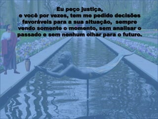 Eu peço justiça,
e você por vezes, tem me pedido decisões
 favoráveis para a sua situação, sempre
vendo somente o momento, sem analisar o
passado e sem nenhum olhar para o futuro.
 