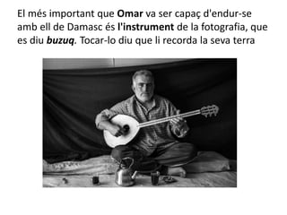 El més important que Omar va ser capaç d'endur-se
amb ell de Damasc és l'instrument de la fotografia, que
es diu buzuq. Tocar-lo diu que li recorda la seva terra
 