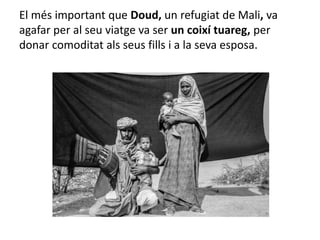 El més important que Doud, un refugiat de Mali, va
agafar per al seu viatge va ser un coixí tuareg, per
donar comoditat als seus fills i a la seva esposa.
 