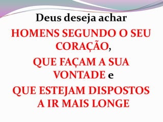 Deus deseja achar
HOMENS SEGUNDO O SEU
CORAÇÃO,
QUE FAÇAM A SUA
VONTADE e
QUE ESTEJAM DISPOSTOS
A IR MAIS LONGE
 